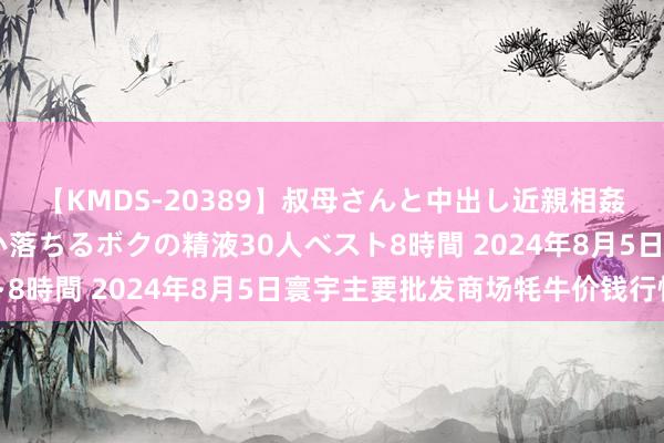 【KMDS-20389】叔母さんと中出し近親相姦 叔母さんの身体を伝い落ちるボクの精液30人ベスト8時間 2024年8月5日寰宇主要批发商场牦牛价钱行情