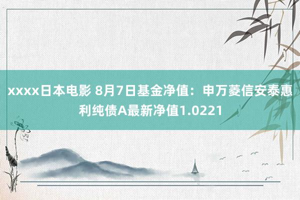 xxxx日本电影 8月7日基金净值：申万菱信安泰惠利纯债A最新净值1.0221