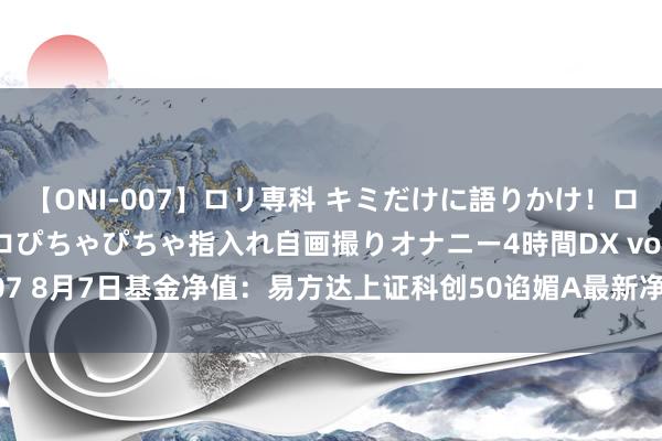 【ONI-007】ロリ専科 キミだけに語りかけ！ロリっ娘20人！オマ●コぴちゃぴちゃ指入れ自画撮りオナニー4時間DX vol.07 8月7日基金净值：易方达上证科创50谄媚A最新净值0.5659，跌0.82%