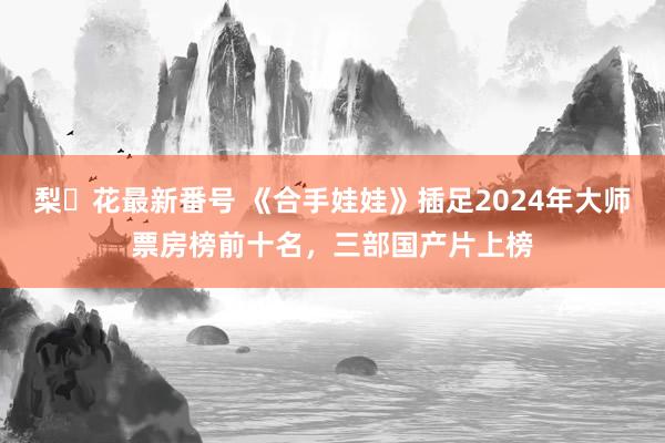 梨々花最新番号 《合手娃娃》插足2024年大师票房榜前十名，三部国产片上榜