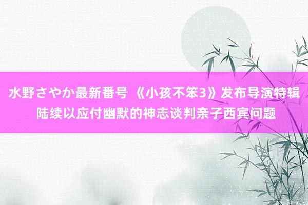 水野さやか最新番号 《小孩不笨3》发布导演特辑 陆续以应付幽默的神志谈判亲子西宾问题