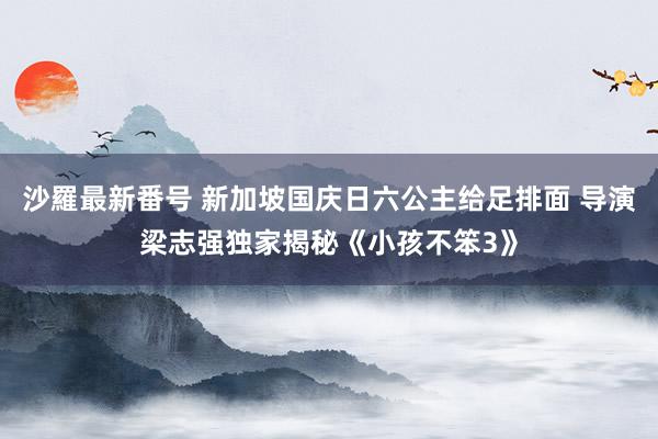 沙羅最新番号 新加坡国庆日六公主给足排面 导演梁志强独家揭秘《小孩不笨3》