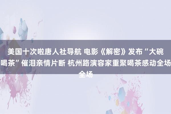 美国十次啦唐人社导航 电影《解密》发布“大碗喝茶”催泪亲情片断 杭州路演容家重聚喝茶感动全场