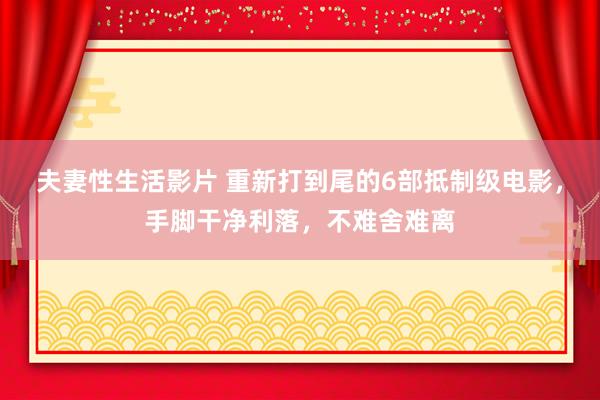 夫妻性生活影片 重新打到尾的6部抵制级电影，手脚干净利落，不难舍难离