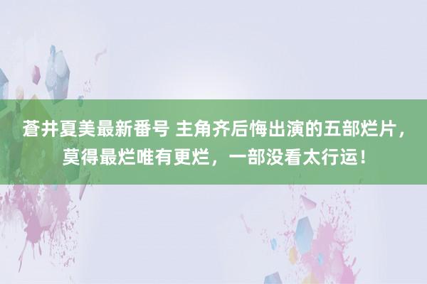 蒼井夏美最新番号 主角齐后悔出演的五部烂片，莫得最烂唯有更烂，一部没看太行运！