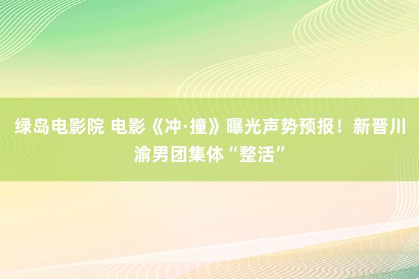 绿岛电影院 电影《冲·撞》曝光声势预报！新晋川渝男团集体“整活”