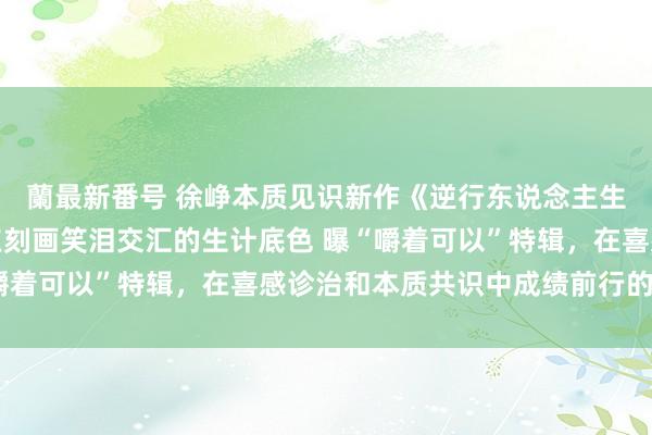 蘭最新番号 徐峥本质见识新作《逆行东说念主生》当天上映！六大看点刻画笑泪交汇的生计底色 曝“嚼着可以”特辑，在喜感诊治和本质共识中成绩前行的力量！