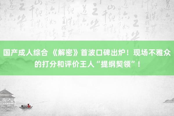 国产成人综合 《解密》首波口碑出炉！现场不雅众的打分和评价王人“提纲契领”！