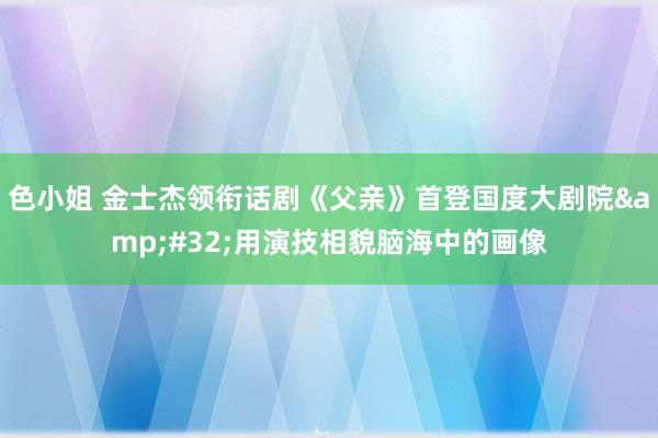 色小姐 金士杰领衔话剧《父亲》首登国度大剧院&#32;用演技相貌脑海中的画像