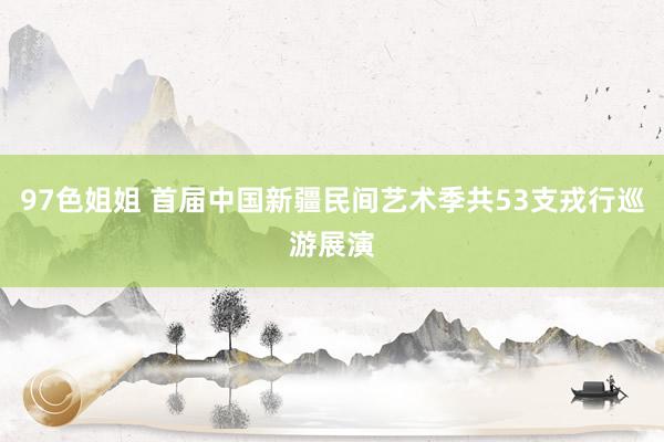 97色姐姐 首届中国新疆民间艺术季共53支戎行巡游展演