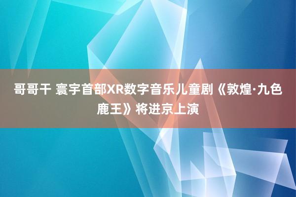 哥哥干 寰宇首部XR数字音乐儿童剧《敦煌·九色鹿王》将进京上演