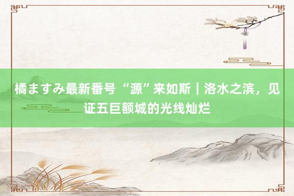 橘ますみ最新番号 “源”来如斯｜洛水之滨，见证五巨额城的光线灿烂