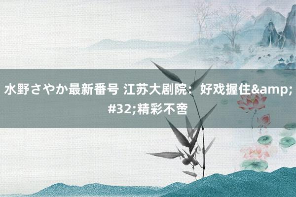 水野さやか最新番号 江苏大剧院：好戏握住&#32;精彩不啻