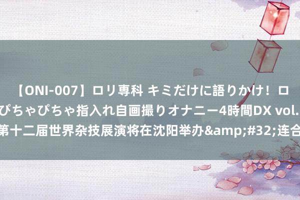 【ONI-007】ロリ専科 キミだけに語りかけ！ロリっ娘20人！オマ●コぴちゃぴちゃ指入れ自画撮りオナニー4時間DX vol.07 第十二届世界杂技展演将在沈阳举办&#32;连合36个杂技节目8部杂技剧