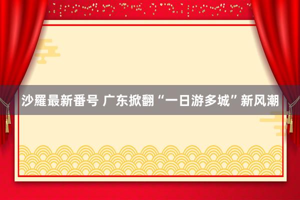 沙羅最新番号 广东掀翻“一日游多城”新风潮