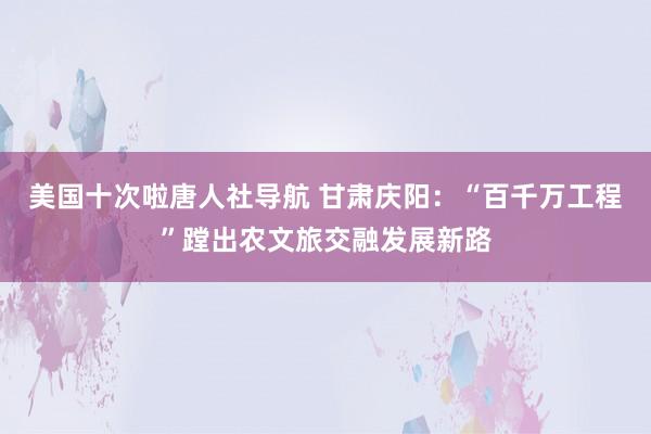 美国十次啦唐人社导航 甘肃庆阳：“百千万工程”蹚出农文旅交融发展新路