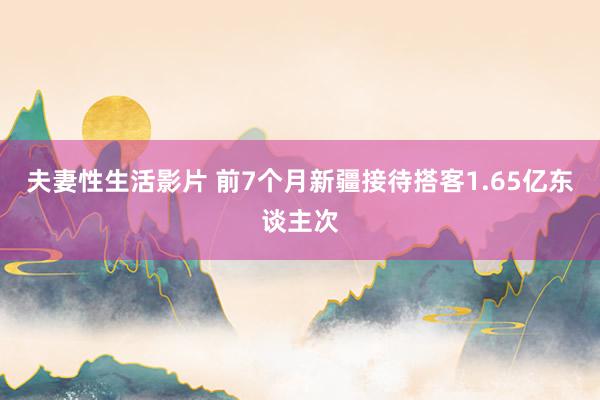 夫妻性生活影片 前7个月新疆接待搭客1.65亿东谈主次