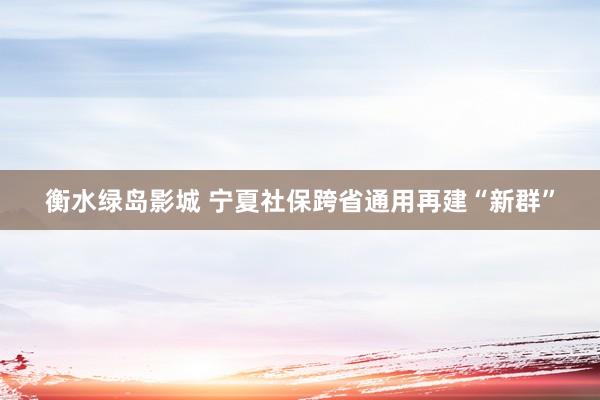 衡水绿岛影城 宁夏社保跨省通用再建“新群”