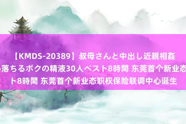 【KMDS-20389】叔母さんと中出し近親相姦 叔母さんの身体を伝い落ちるボクの精液30人ベスト8時間 东莞首个新业态职权保险联调中心诞生