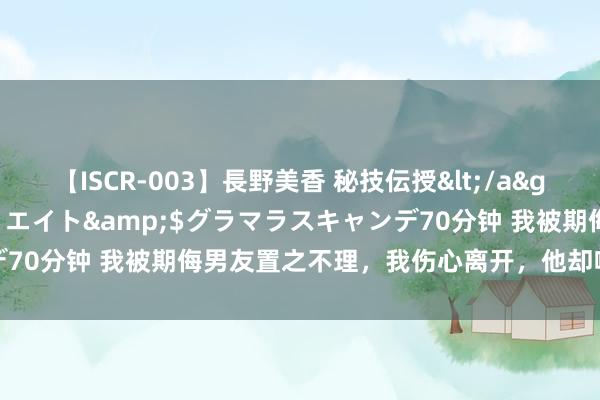 【ISCR-003】長野美香 秘技伝授</a>2011-09-08SODクリエイト&$グラマラスキャンデ70分钟 我被期侮男友置之不理，我伤心离开，他却噬脐无及求我回头