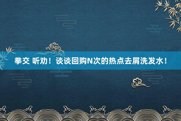 拳交 听劝！谈谈回购N次的热点去屑洗发水！