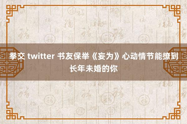 拳交 twitter 书友保举《妄为》心动情节能撩到长年未婚的你