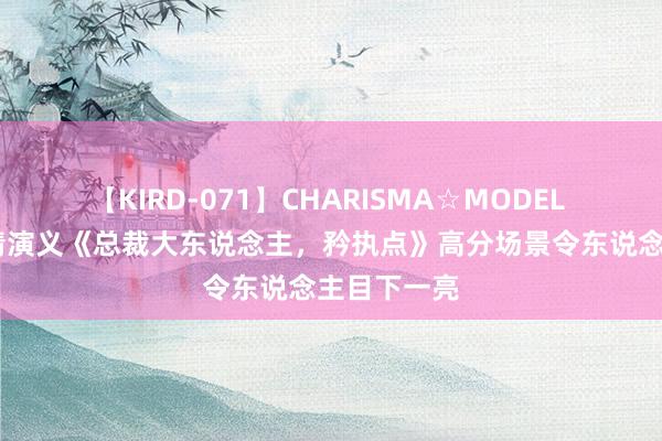 【KIRD-071】CHARISMA☆MODEL 梨々花 言情演义《总裁大东说念主，矜执点》高分场景令东说念主目下一亮