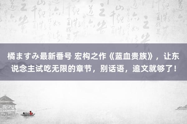 橘ますみ最新番号 宏构之作《蓝血贵族》，让东说念主试吃无限的章节，别话语，追文就够了！