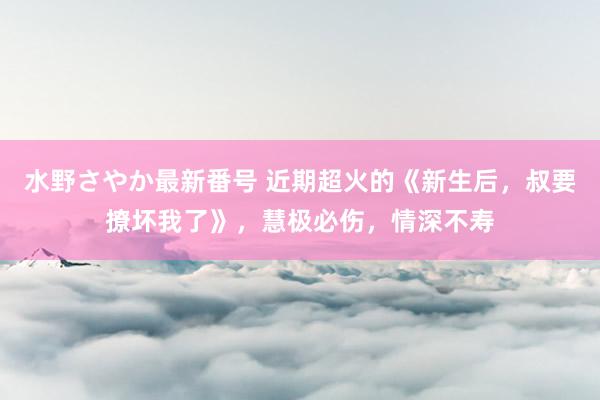 水野さやか最新番号 近期超火的《新生后，叔要撩坏我了》，慧极必伤，情深不寿