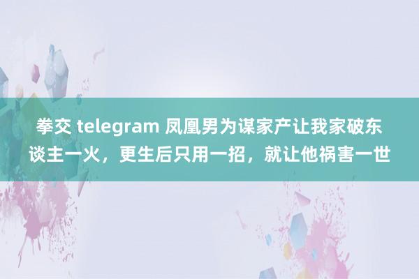 拳交 telegram 凤凰男为谋家产让我家破东谈主一火，更生后只用一招，就让他祸害一世