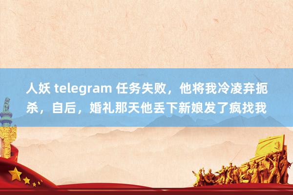 人妖 telegram 任务失败，他将我冷凌弃扼杀，自后，婚礼那天他丢下新娘发了疯找我