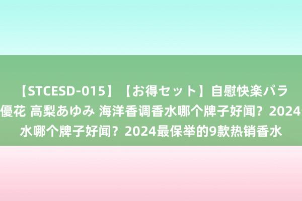 【STCESD-015】【お得セット】自慰快楽パラノイド 大場ゆい 本庄優花 高梨あゆみ 海洋香调香水哪个牌子好闻？2024最保举的9款热销香水