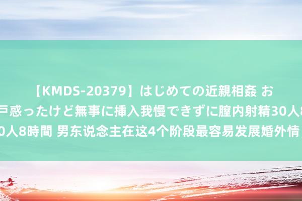 【KMDS-20379】はじめての近親相姦 おばさんの誘いに最初は戸惑ったけど無事に挿入我慢できずに膣内射精30人8時間 男东说念主在这4个阶段最容易发展婚外情，女东说念主需警惕