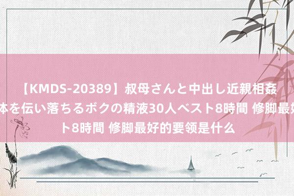 【KMDS-20389】叔母さんと中出し近親相姦 叔母さんの身体を伝い落ちるボクの精液30人ベスト8時間 修脚最好的要领是什么