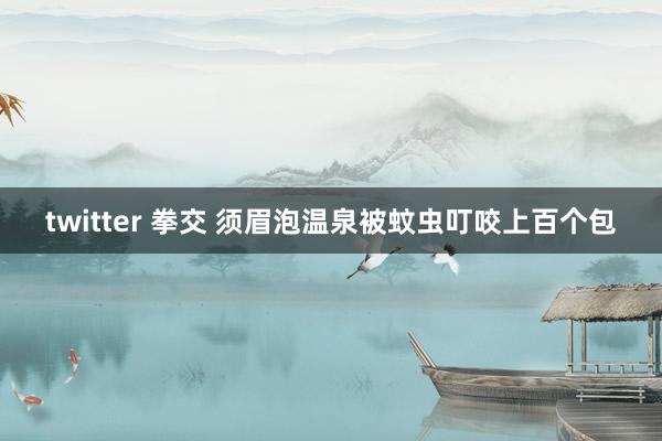 twitter 拳交 须眉泡温泉被蚊虫叮咬上百个包