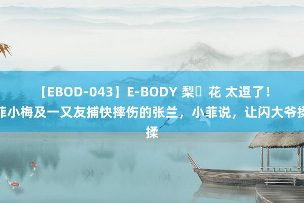 【EBOD-043】E-BODY 梨々花 太逗了！小菲小梅及一又友捕快摔伤的张兰，小菲说，让闪大爷揉揉