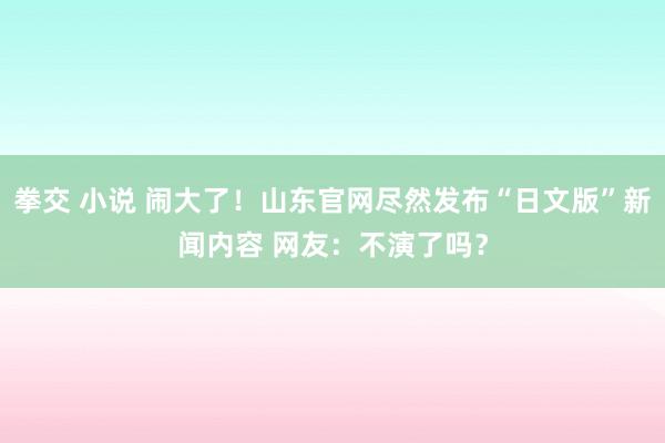 拳交 小说 闹大了！山东官网尽然发布“日文版”新闻内容 网友：不演了吗？