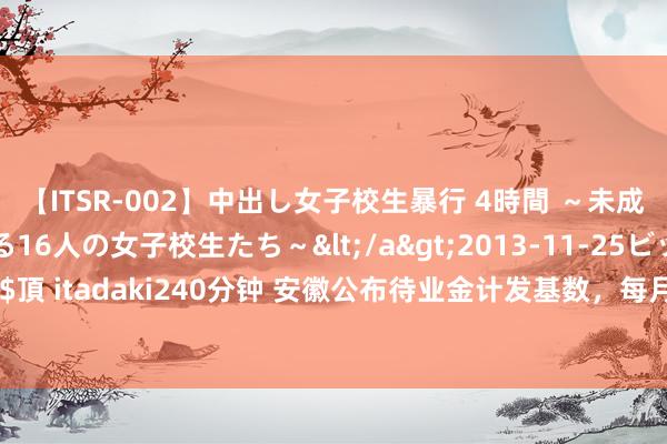 【ITSR-002】中出し女子校生暴行 4時間 ～未成熟なカラダを弄ばれる16人の女子校生たち～</a>2013-11-25ビッグモーカル&$頂 itadaki240分钟 安徽公布待业金计发基数，每月7688元，企退东说念主员待业金将高潮？