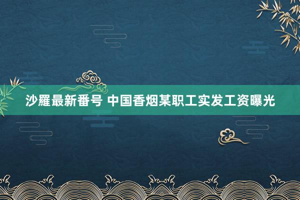 沙羅最新番号 中国香烟某职工实发工资曝光