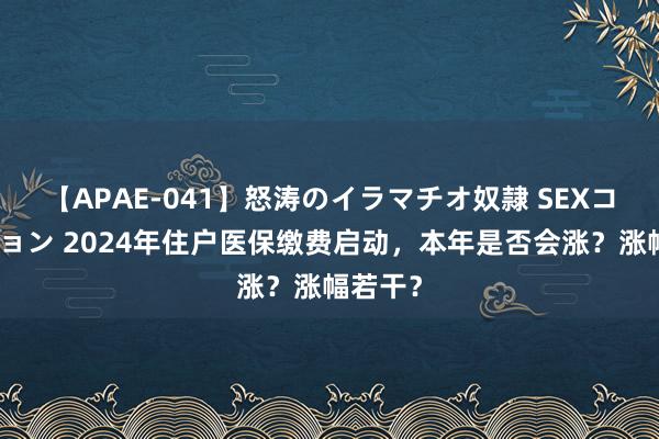 【APAE-041】怒涛のイラマチオ奴隷 SEXコレクション 2024年住户医保缴费启动，本年是否会涨？涨幅若干？