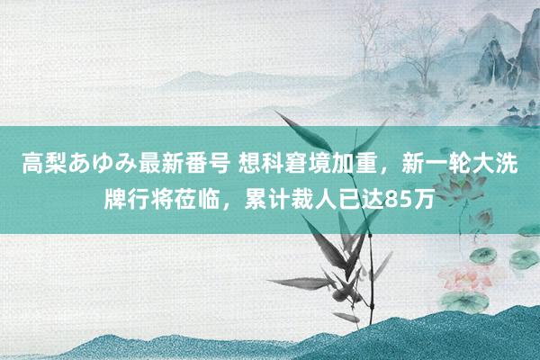 高梨あゆみ最新番号 想科窘境加重，新一轮大洗牌行将莅临，累计裁人已达85万