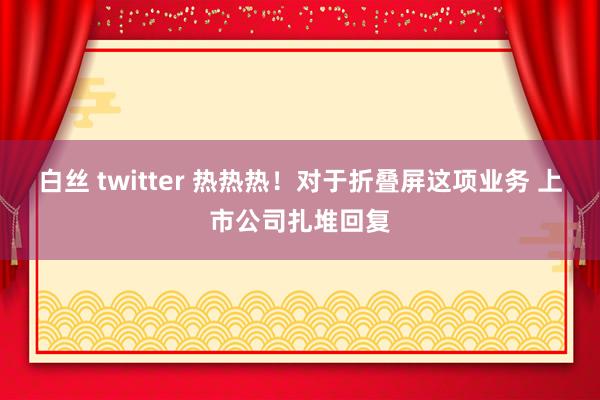 白丝 twitter 热热热！对于折叠屏这项业务 上市公司扎堆回复