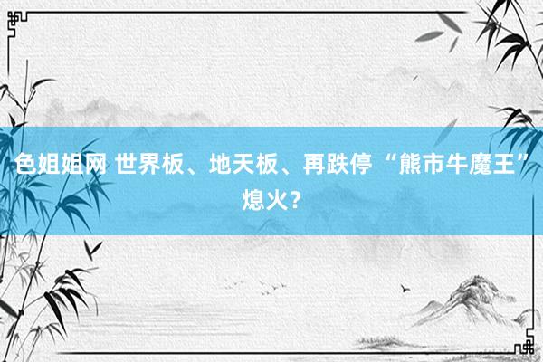 色姐姐网 世界板、地天板、再跌停 “熊市牛魔王”熄火？