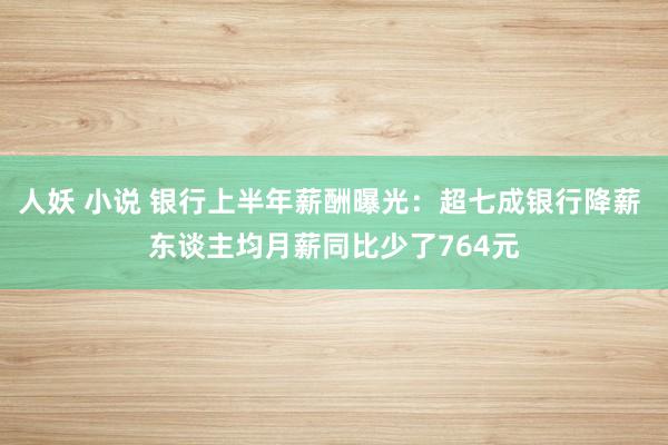 人妖 小说 银行上半年薪酬曝光：超七成银行降薪 东谈主均月薪同比少了764元