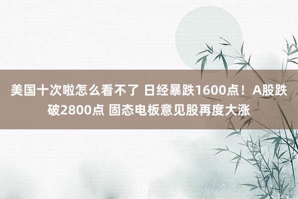 美国十次啦怎么看不了 日经暴跌1600点！A股跌破2800点 固态电板意见股再度大涨