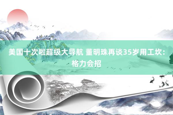 美国十次啦超级大导航 董明珠再谈35岁用工坎：格力会招