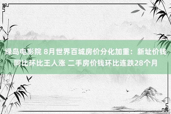 绿岛电影院 8月世界百城房价分化加重：新址价钱同比环比王人涨 二手房价钱环比连跌28个月