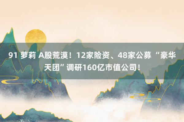 91 萝莉 A股荒漠！12家险资、48家公募 “豪华天团”调研160亿市值公司！