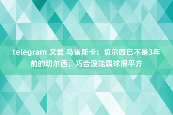 telegram 文爱 马雷斯卡：切尔西已不是3年前的切尔西，巧合没能赢球很平方