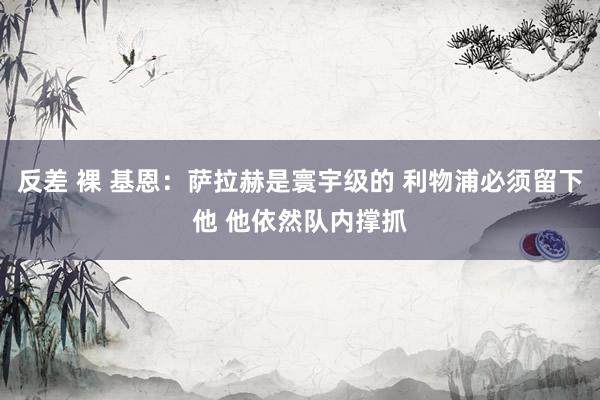 反差 裸 基恩：萨拉赫是寰宇级的 利物浦必须留下他 他依然队内撑抓